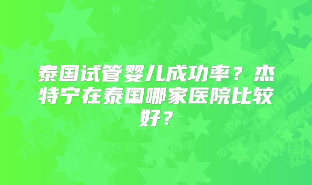泰国试管婴儿成功率？杰特宁在泰国哪家医院比较好？