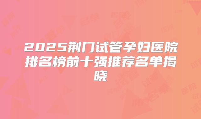2025荆门试管孕妇医院排名榜前十强推荐名单揭晓