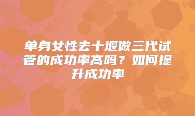 单身女性去十堰做三代试管的成功率高吗?如何提升成功率