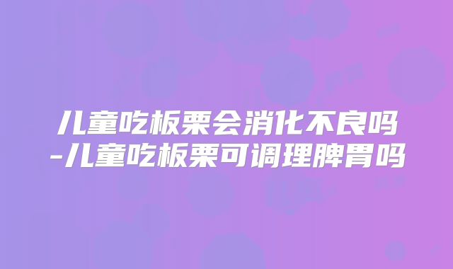 儿童吃板栗会消化不良吗-儿童吃板栗可调理脾胃吗