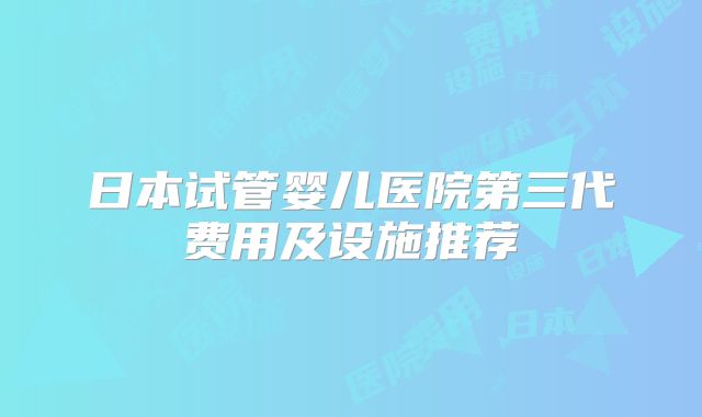 日本试管婴儿医院第三代费用及设施推荐