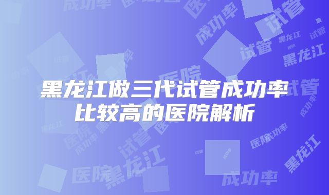 黑龙江做三代试管成功率比较高的医院解析
