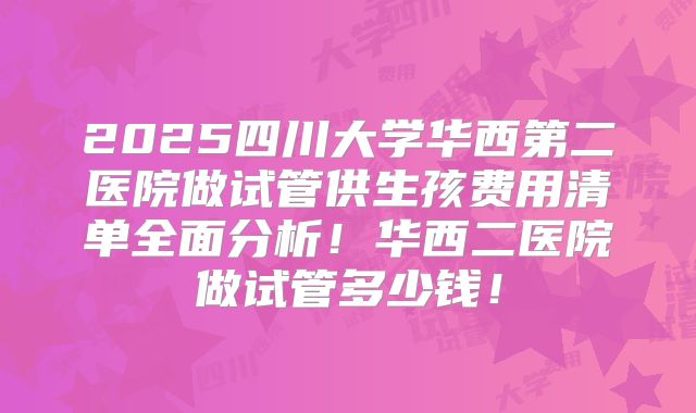 2025四川大学华西第二医院做试管供生孩费用清单全面分析!华西二医院做试管多少钱!