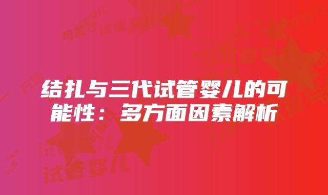 结扎与三代试管婴儿的可能性:多方面因素解析