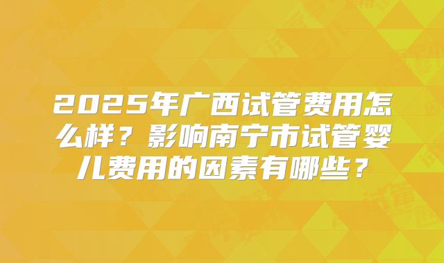 2025年广西试管费用怎么样？影响南宁市试管婴儿费用的因素有哪些？