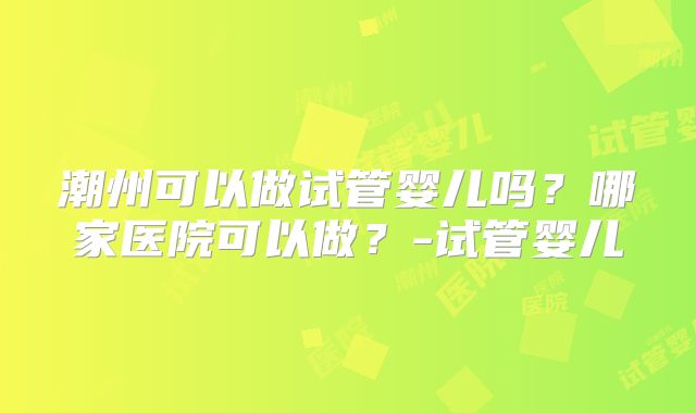 潮州可以做试管婴儿吗？哪家医院可以做？-试管婴儿