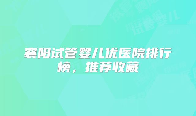 襄阳试管婴儿优医院排行榜，推荐收藏