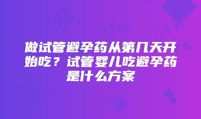 做试管避孕药从第几天开始吃？试管婴儿吃避孕药是什么方案