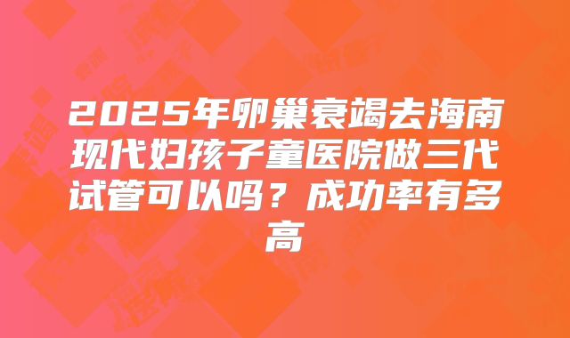 2025年卵巢衰竭去海南现代妇孩子童医院做三代试管可以吗？成功率有多高