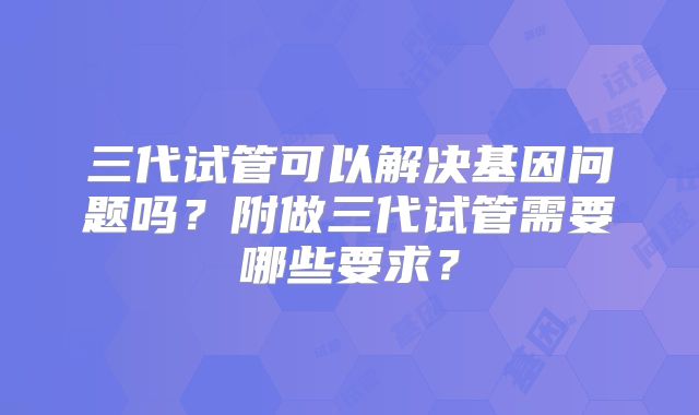 三代试管可以解决基因问题吗？附做三代试管需要哪些要求？