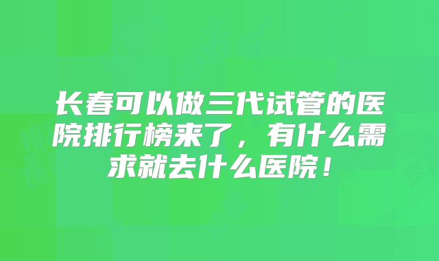 长春可以做三代试管的医院排行榜来了，有什么需求就去什么医院！