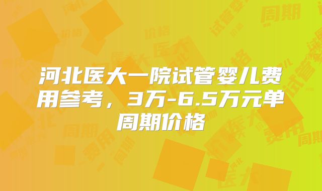 河北医大一院试管婴儿费用参考，3万-6.5万元单周期价格