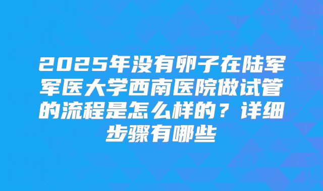 2025年没有卵子在陆军军医大学西南医院做试管的流程是怎么样的？详细步骤有哪些