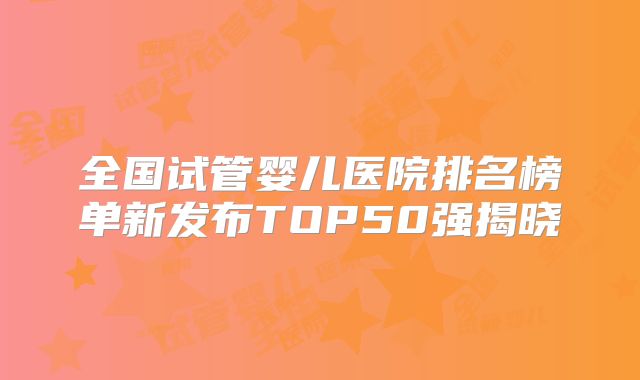 全国试管婴儿医院排名榜单新发布TOP50强揭晓