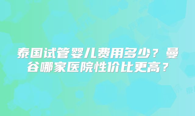 泰国试管婴儿费用多少？曼谷哪家医院性价比更高？