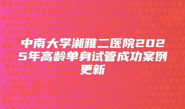 中南大学湘雅二医院2025年高龄单身试管成功案例更新