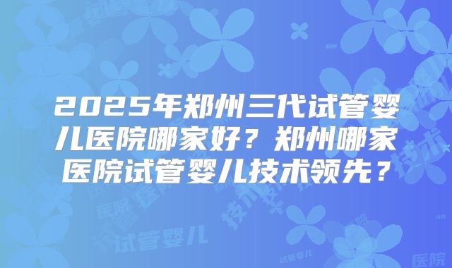 2025年郑州三代试管婴儿医院哪家好？郑州哪家医院试管婴儿技术领先？