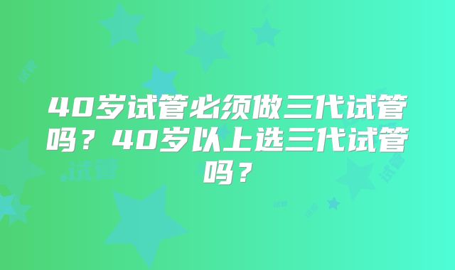 40岁试管必须做三代试管吗？40岁以上选三代试管吗？
