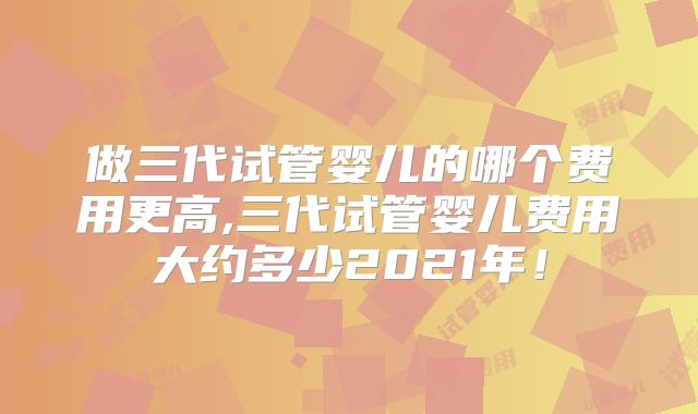 做三代试管婴儿的哪个费用更高,三代试管婴儿费用大约多少2021年!