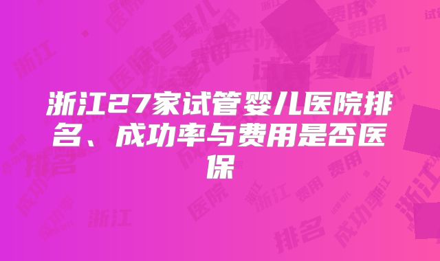 浙江27家试管婴儿医院排名、成功率与费用是否医保