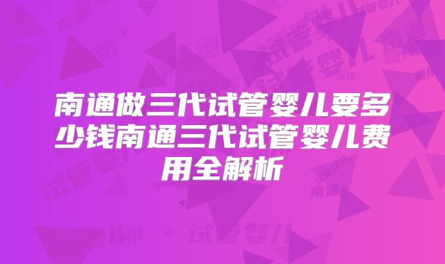 南通做三代试管婴儿要多少钱南通三代试管婴儿费用全解析
