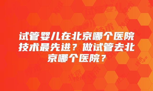 试管婴儿在北京哪个医院技术最先进？做试管去北京哪个医院？