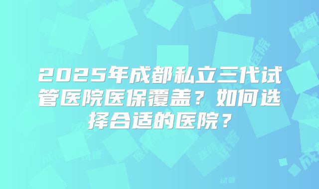 2025年成都私立三代试管医院医保覆盖？如何选择合适的医院？