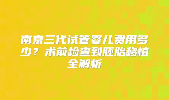 南京三代试管婴儿费用多少？术前检查到胚胎移植全解析