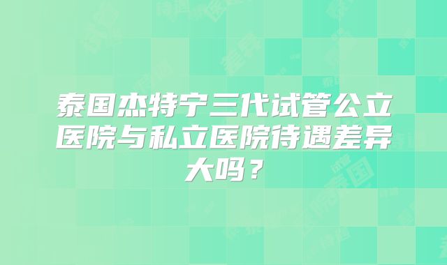 泰国杰特宁三代试管公立医院与私立医院待遇差异大吗？