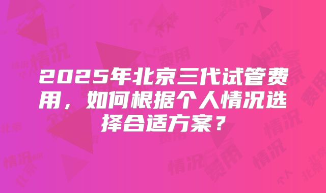 2025年北京三代试管费用，如何根据个人情况选择合适方案？