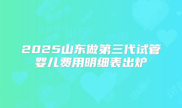 2025山东做第三代试管婴儿费用明细表出炉