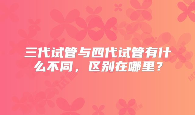三代试管与四代试管有什么不同,区别在哪里?