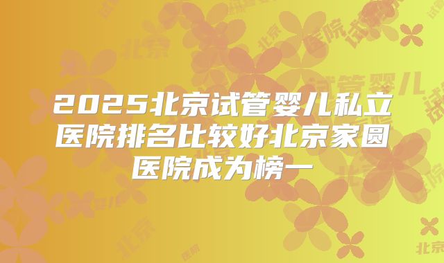 2025北京试管婴儿私立医院排名比较好北京家圆医院成为榜一