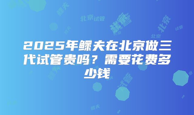 2025年鳏夫在北京做三代试管贵吗？需要花费多少钱