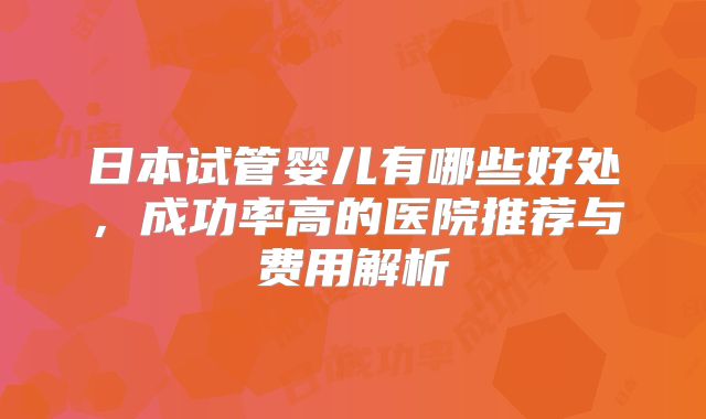 日本试管婴儿有哪些好处，成功率高的医院推荐与费用解析