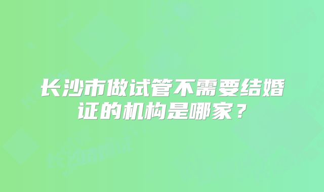 长沙市做试管不需要结婚证的机构是哪家？