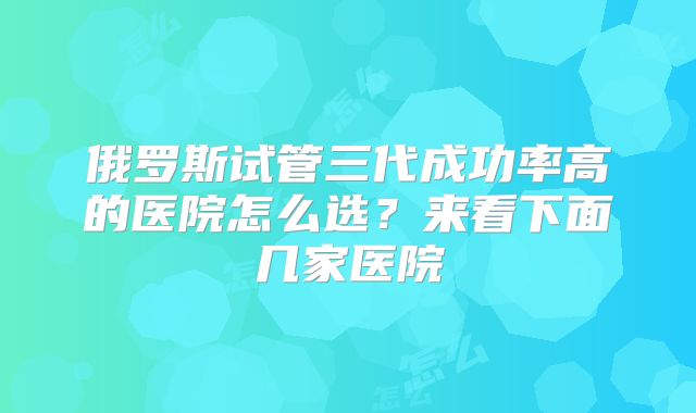 俄罗斯试管三代成功率高的医院怎么选？来看下面几家医院