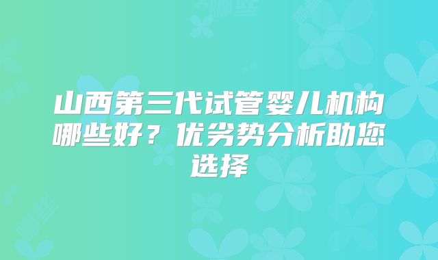 山西第三代试管婴儿机构哪些好？优劣势分析助您选择