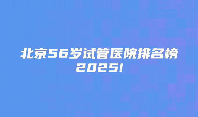 北京56岁试管医院排名榜2025!