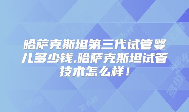 哈萨克斯坦第三代试管婴儿多少钱,哈萨克斯坦试管技术怎么样！