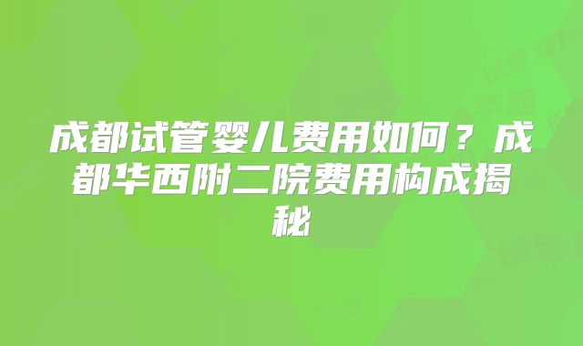 成都试管婴儿费用如何？成都华西附二院费用构成揭秘