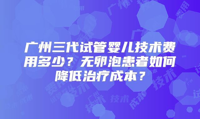 广州三代试管婴儿技术费用多少？无卵泡患者如何降低治疗成本？