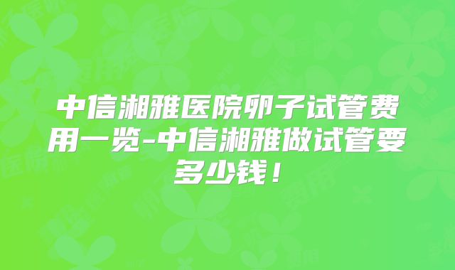 中信湘雅医院卵子试管费用一览-中信湘雅做试管要多少钱!
