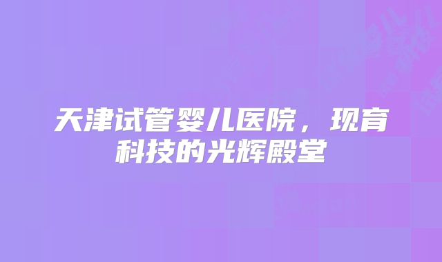 天津试管婴儿医院，现育科技的光辉殿堂