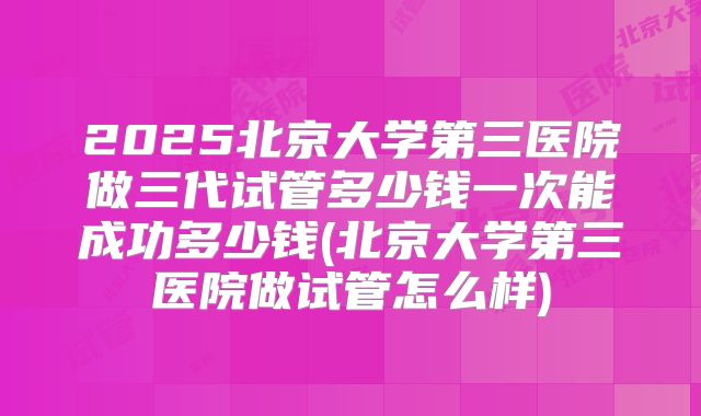 2025北京大学第三医院做三代试管多少钱一次能成功多少钱(北京大学第三医院做试管怎么样)