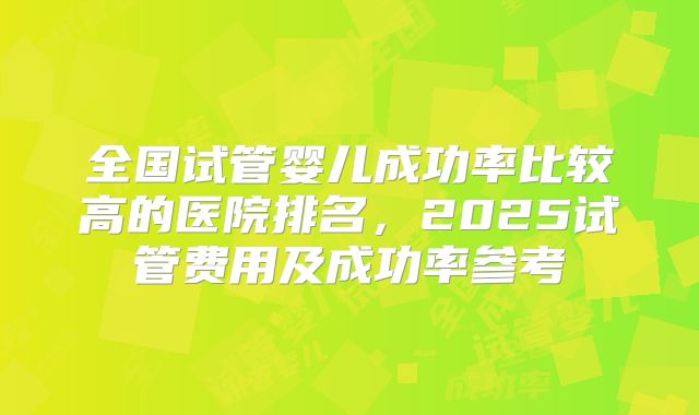 全国试管婴儿成功率比较高的医院排名，2025试管费用及成功率参考