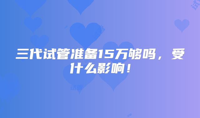 三代试管准备15万够吗,受什么影响!