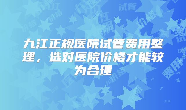 九江正规医院试管费用整理，选对医院价格才能较为合理