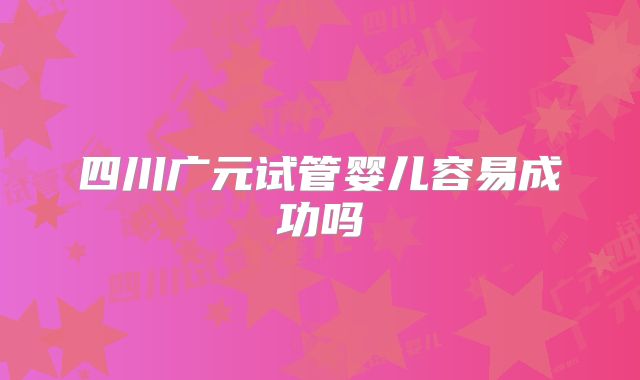 四川广元试管婴儿容易成功吗