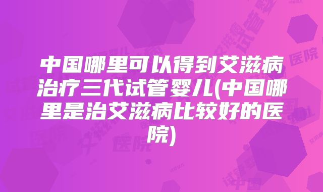 中国哪里可以得到艾滋病治疗三代试管婴儿(中国哪里是治艾滋病比较好的医院)